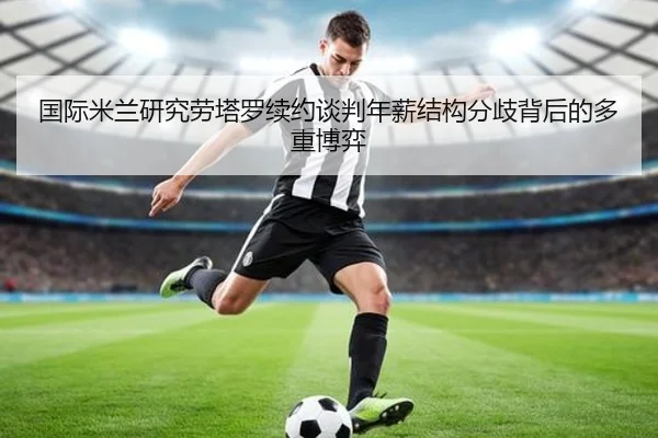国际米兰研究劳塔罗续约谈判年薪结构分歧背后的多重博弈