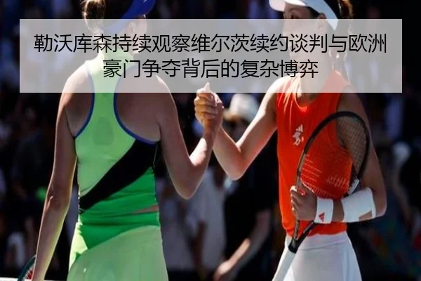 勒沃库森持续观察维尔茨续约谈判与欧洲豪门争夺背后的复杂博弈